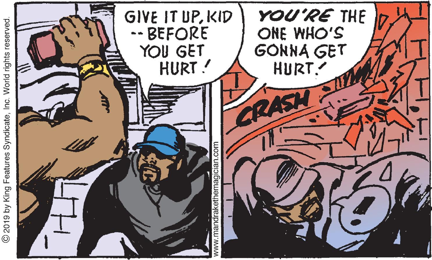 Comics OCR: GIVE IT UPKID -BEFORE YOU GET HURT ! YOU'RE THE 7. ONE WHO'S GONNA GET HURT! CRASH © 2019 by King Features SyndicateInc. World rights reserved. www.mandrakethemagician.com GIVE IT UPKID -BEFORE YOU GET HURT ! YOU'RE THE 7. ONE WHO'S GONNA GET HURT! CRASH © 2019 by King Features SyndicateInc. World rights reserved. www.mandrakethemagician.com