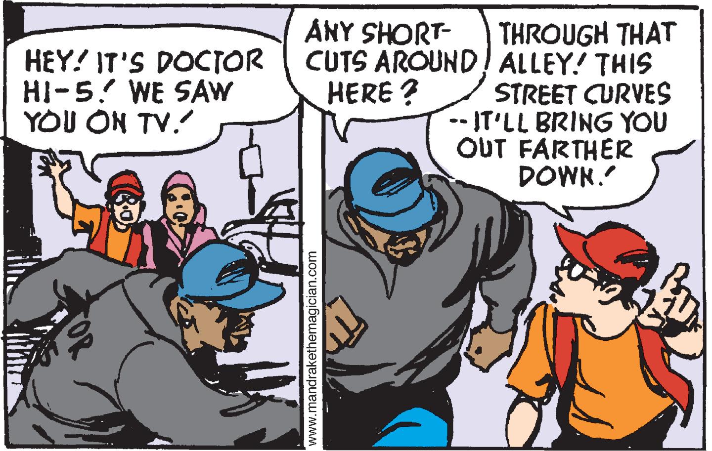 Art OCR: ANY SHORT- HEY! IT'S DOCTOR HI-5? WE SAW YOU ON TV. THROUGH THAT CUTS AROUND! ALLEY! THIS STREET CURVES --IT'LL BRING YOU OUT FARTHER DOWN. HERE ? www.mandrakethemagician.com ANY SHORT- HEY! IT'S DOCTOR HI-5? WE SAW YOU ON TV. THROUGH THAT CUTS AROUND! ALLEY! THIS STREET CURVES --IT'LL BRING YOU OUT FARTHER DOWN. HERE ? www.mandrakethemagician.com