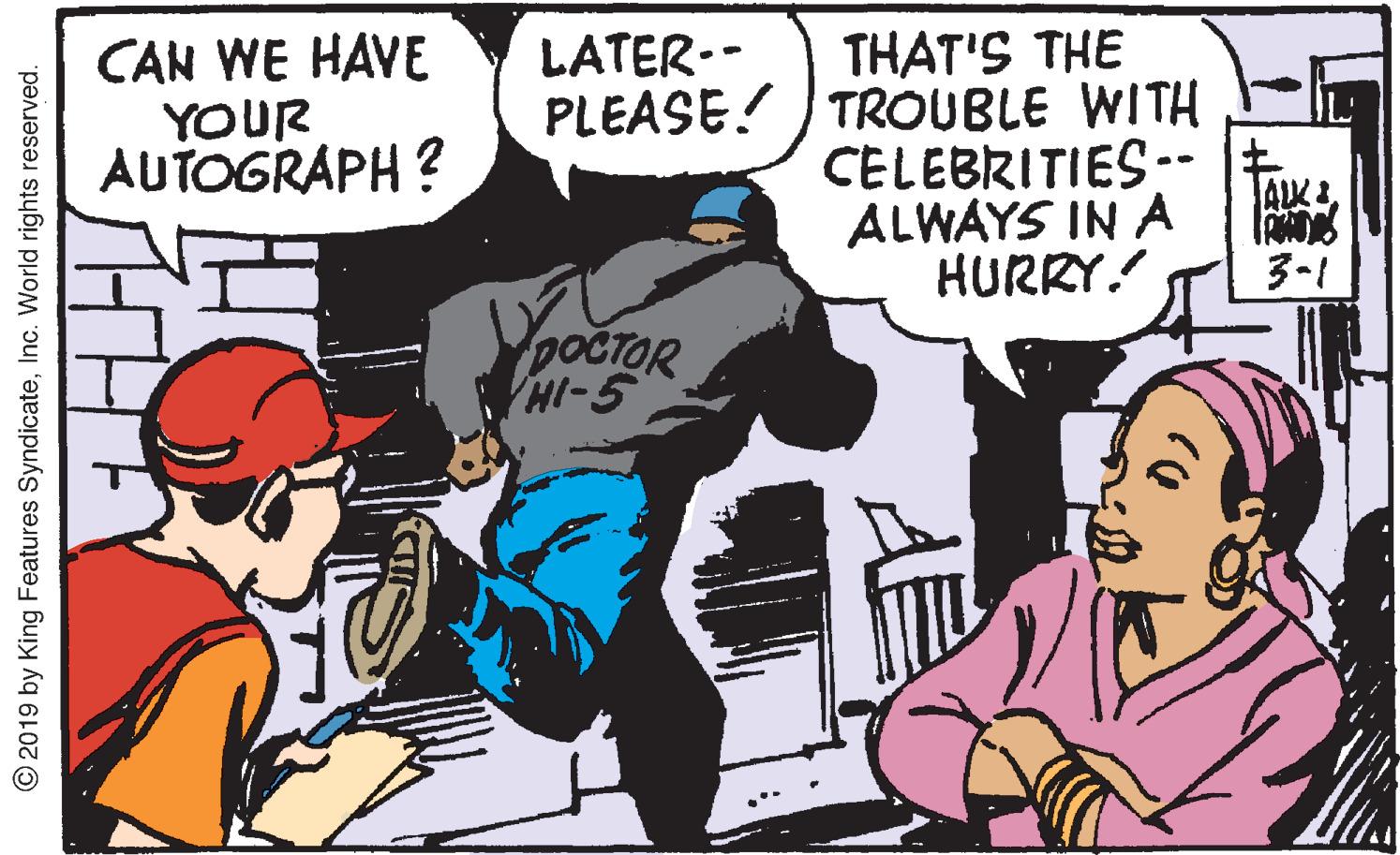 Conversation OCR: CAN WE HAVE YOUR AUTOGRAPH ? THAT'S THE PLEASE! ) TROUBLE WITH CELEBRITIES-- t. ALWAYS IN A HURRY! LATER-- ALK 3-1 VpocTOR HI-5 © 2019 by King Features SyndicateInc. World rights reserved. CAN WE HAVE YOUR AUTOGRAPH ? THAT'S THE PLEASE! ) TROUBLE WITH CELEBRITIES-- t. ALWAYS IN A HURRY! LATER-- ALK 3-1 VpocTOR HI-5 © 2019 by King Features SyndicateInc. World rights reserved.