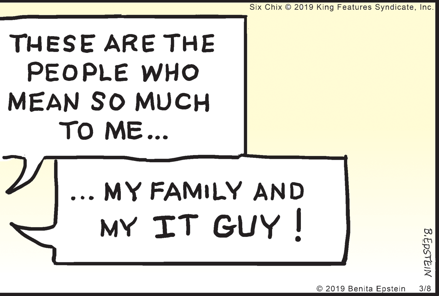 Square OCR: Six Chix © 2019 King Features SyndicateInc. THESE ARE THE PEOPLE WHO MEAN SO MUCH TO ME... MY FAMILY AND ••. MY IT GUY ! © 2019 Benita Epstein 3/8 B.EDSTEIN Six Chix © 2019 King Features SyndicateInc. THESE ARE THE PEOPLE WHO MEAN SO MUCH TO ME... MY FAMILY AND ••. MY IT GUY ! © 2019 Benita Epstein 3/8 B.EDSTEIN