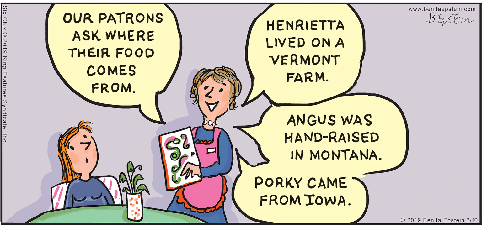 Mammal OCR: www.benitaepstein.com B.EpSEin OUR PATRONS ASK WHERE HENRIETTA LIVED ON A THEIR FOOD VERMONT COMES FARM. FROM. ANGUS WAS HAND-RAISED IN MONTANA. PORKY CAME FROM IOWA. © 2019 Benita Epstein 3/10 ix Chix 2019 King Features Syndic www.benitaepstein.com B.EpSEin OUR PATRONS ASK WHERE HENRIETTA LIVED ON A THEIR FOOD VERMONT COMES FARM. FROM. ANGUS WAS HAND-RAISED IN MONTANA. PORKY CAME FROM IOWA. © 2019 Benita Epstein 3/10 ix Chix 2019 King Features Syndic