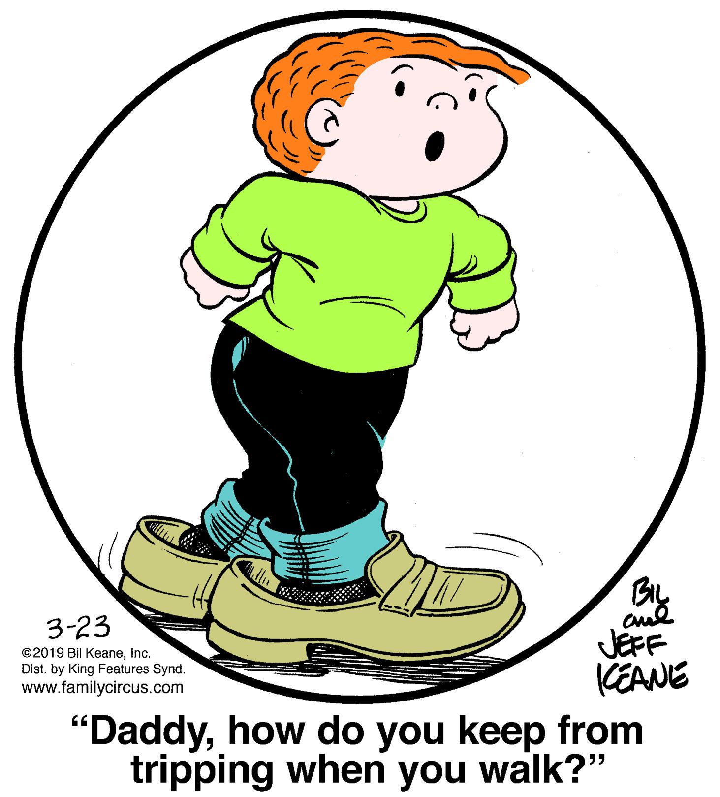 Circle OCR: 3-23 ©2019 Bil Keaneinc. Dist. by King Features Synd. www.familycircus.com JEFF CEANE "Daddyhow do you keep from tripping when you walk?" 3-23 ©2019 Bil Keaneinc. Dist. by King Features Synd. www.familycircus.com JEFF CEANE "Daddyhow do you keep from tripping when you walk?"
