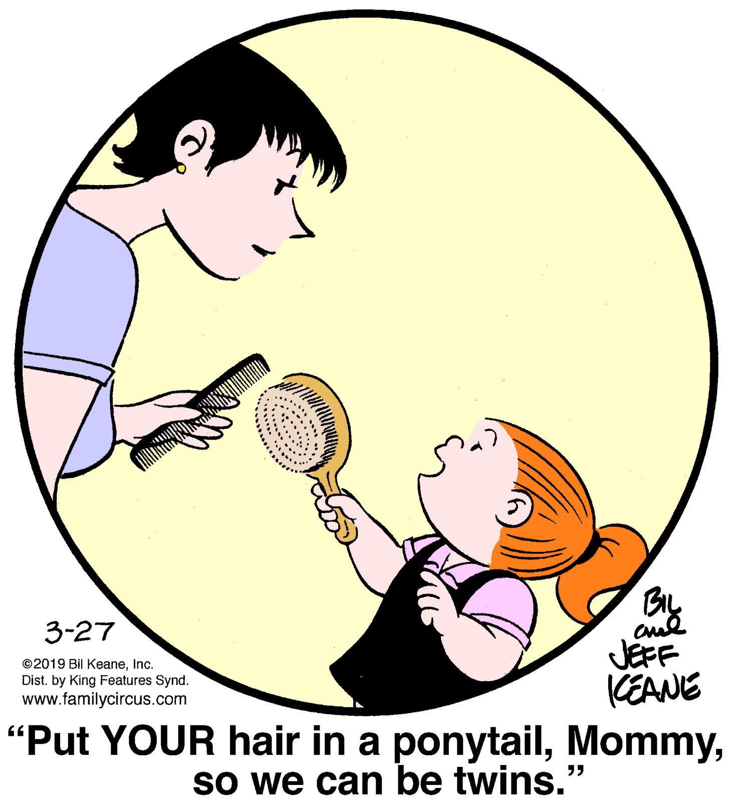 Ear OCR: 3-27 JEFF (EANE "Put YOUR hair in a ponytailInc. Dist. by King Features Synd. www.familycircus.com So we can be twins." 3-27 JEFF (EANE "Put YOUR hair in a ponytail©2019 Bil KeaneInc. Dist. by King Features Synd. www.familycircus.com So we can be twins."