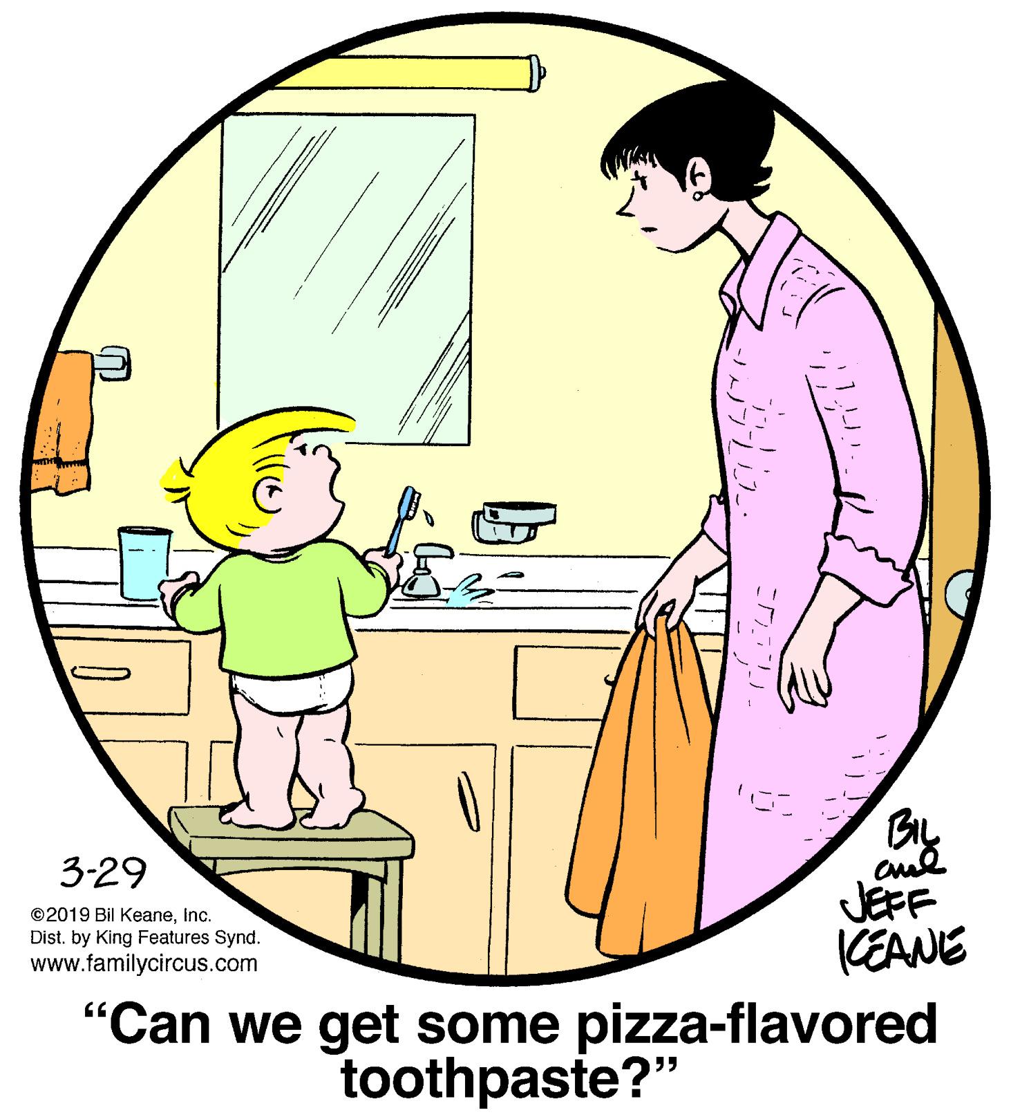 Human body OCR: 3-29 ©2019 Bil KeaneInc. Dist. by King Features Synd. www.familycircus.com JEFF KEANE "Can we get some pizza-flavored toothpaste?" 3-29 ©2019 Bil KeaneInc. Dist. by King Features Synd. www.familycircus.com JEFF KEANE "Can we get some pizza-flavored toothpaste?"