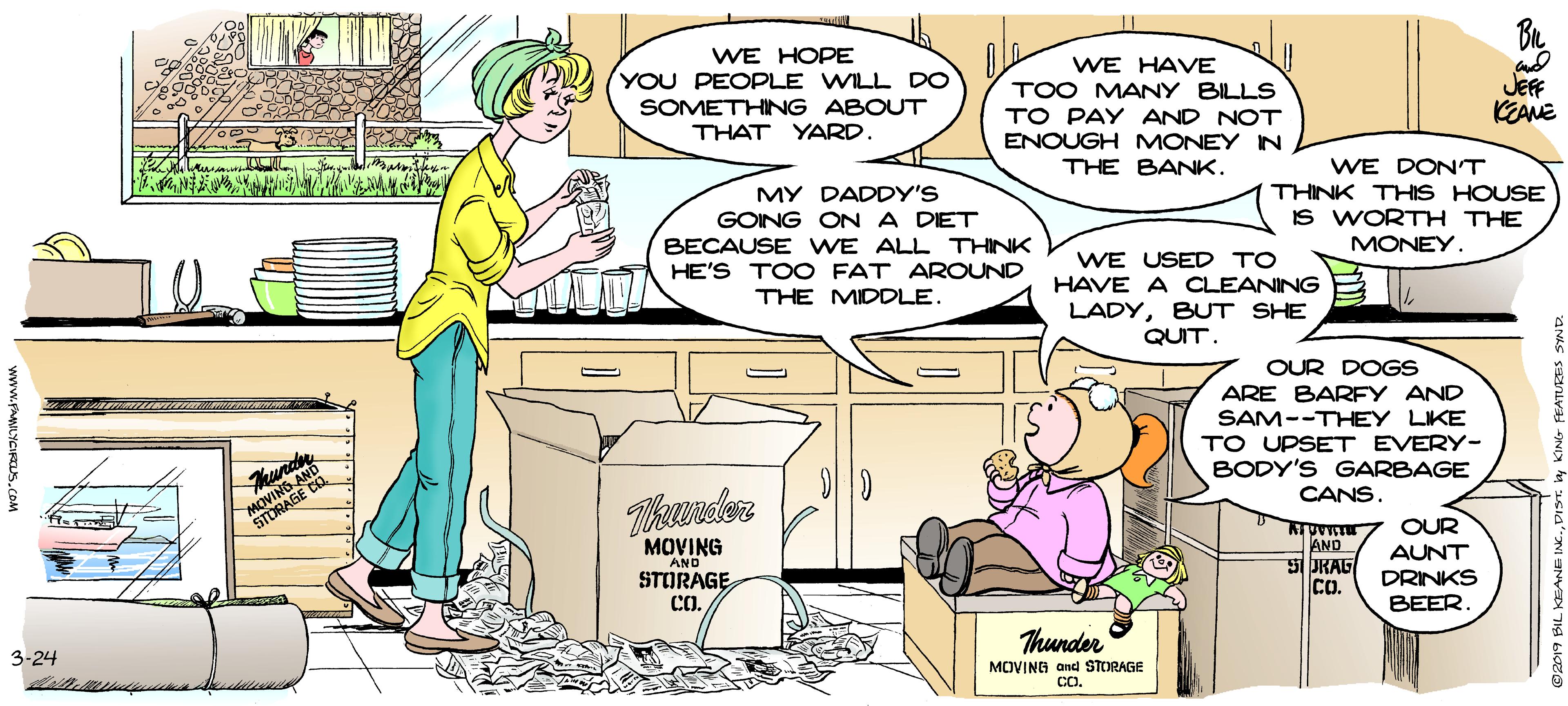Fiction OCR: WE HOPE YOU PEOPLE WILL DO SOMETHING ABOUT THAT YARD. WE HAVE TOO MANY BILLS TO PAY AND NOT ENOUGH MONEY IN JEFF KEANE THE BANK. WE DONT MY DADDY'S GOING ONA DET BECAUSE WE ALL THINK HE'S TOO FAT AROUND THINK THIS HOUSE IS WORTH THE MONEY. WE USED TO HAVE A CLEANING B LADYBUT SHE QUIT. THE MIDDLE. OUR DOGS ARE BARFY AND SAM--THEY LIKE TO UPSET EVERY- MOVING A STORAGE BODY'S GARBAGE CANS. Tikunder MOVING AND STORAGE CO. AND 5URAG Co. OUR AUNT DRINKS BEER. 3-24 Thunder MOVING and STORAGE CO. BIL KSANE IN.DIST. y KING FEATURES SYND. WE HOPE YOU PEOPLE WILL DO SOMETHING ABOUT THAT YARD. WE HAVE TOO MANY BILLS TO PAY AND NOT ENOUGH MONEY IN JEFF KEANE THE BANK. WE DONT MY DADDY'S GOING ONA DET BECAUSE WE ALL THINK HE'S TOO FAT AROUND THINK THIS HOUSE IS WORTH THE MONEY. WE USED TO HAVE A CLEANING B LADYBUT SHE QUIT. THE MIDDLE. OUR DOGS ARE BARFY AND SAM--THEY LIKE TO UPSET EVERY- MOVING A STORAGE BODY'S GARBAGE CANS. Tikunder MOVING AND STORAGE CO. AND 5URAG Co. OUR AUNT DRINKS BEER. 3-24 Thunder MOVING and STORAGE CO. BIL KSANE IN.DIST. y KING FEATURES SYND.