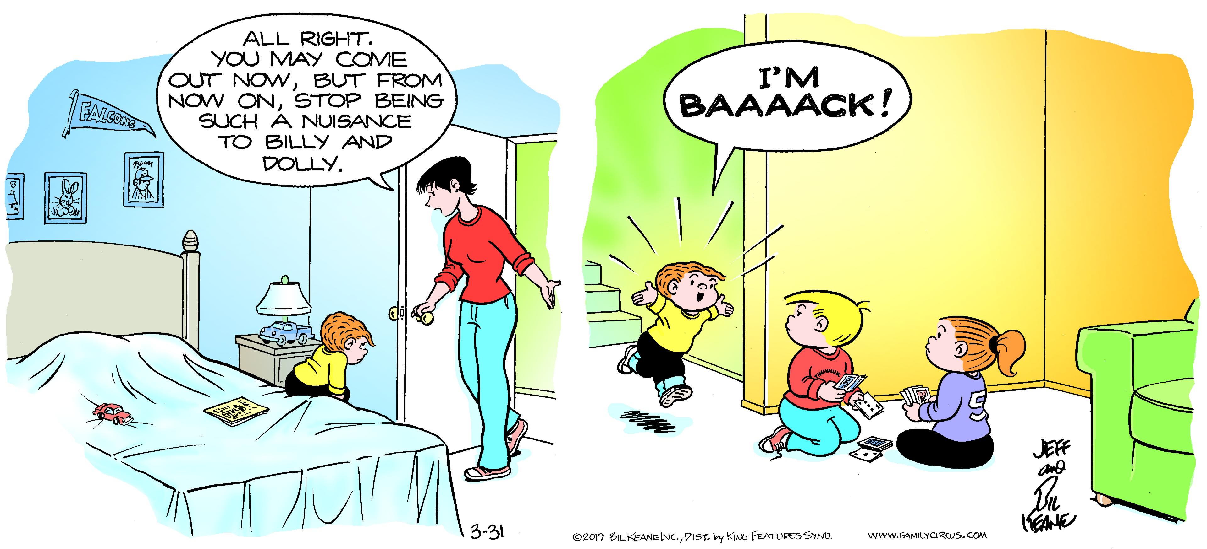Interaction OCR: ALL RIGHT. YOU MAY COME OUT NOWBUT FROM NOW ONSTOP BEING SUCH Á NUISANCE TO BILLY AND DOLLY. I'M BAAAACK! FAICONE JEFF 3-31 www.FAMILYCIRCUS.COM O2019 BILKEANE NC.DIST. y K FEATURES SYND. ALL RIGHT. YOU MAY COME OUT NOWBUT FROM NOW ONSTOP BEING SUCH Á NUISANCE TO BILLY AND DOLLY. I'M BAAAACK! FAICONE JEFF 3-31 www.FAMILYCIRCUS.COM O2019 BILKEANE NC.DIST. y K FEATURES SYND.