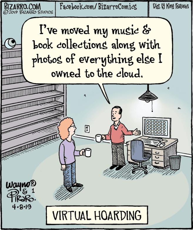 Font OCR: BIZARRO.COM © 2019 BIZARRO STUDIOS Facebook.com/ BizarroComics Dist Y King Features I've moved my music & book collections along with photos of everything else I oWned to the cloud. Wayno® & 1 4.8-19 VIRTUAL HOARDING BIZARRO.COM © 2019 BIZARRO STUDIOS Facebook.com/ BizarroComics Dist Y King Features I've moved my music & book collections along with photos of everything else I oWned to the cloud. Wayno® & 1 4.8-19 VIRTUAL HOARDING