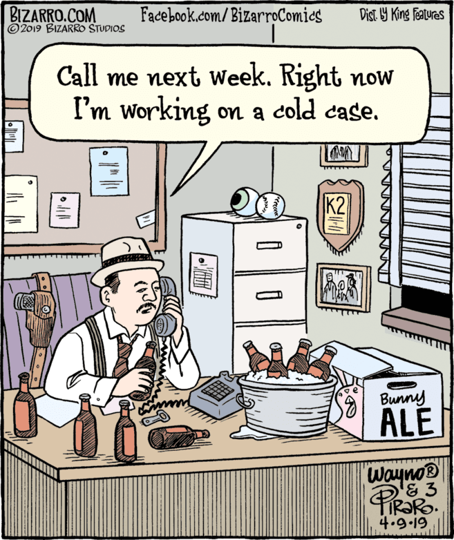 Fiction OCR: BIZARRO.COM © 2019 BIZARRO STUDIOS Facebook.com/BizarroComies Dist Y King Features Call me next Week. Right noW I'm working on a cold case. K2 a Bunny ALE Wayno® '& 3 IR?RO. 4.9-19 BIZARRO.COM © 2019 BIZARRO STUDIOS Facebook.com/BizarroComies Dist Y King Features Call me next Week. Right noW I'm working on a cold case. K2 a Bunny ALE Wayno® '& 3 IR?RO. 4.9-19
