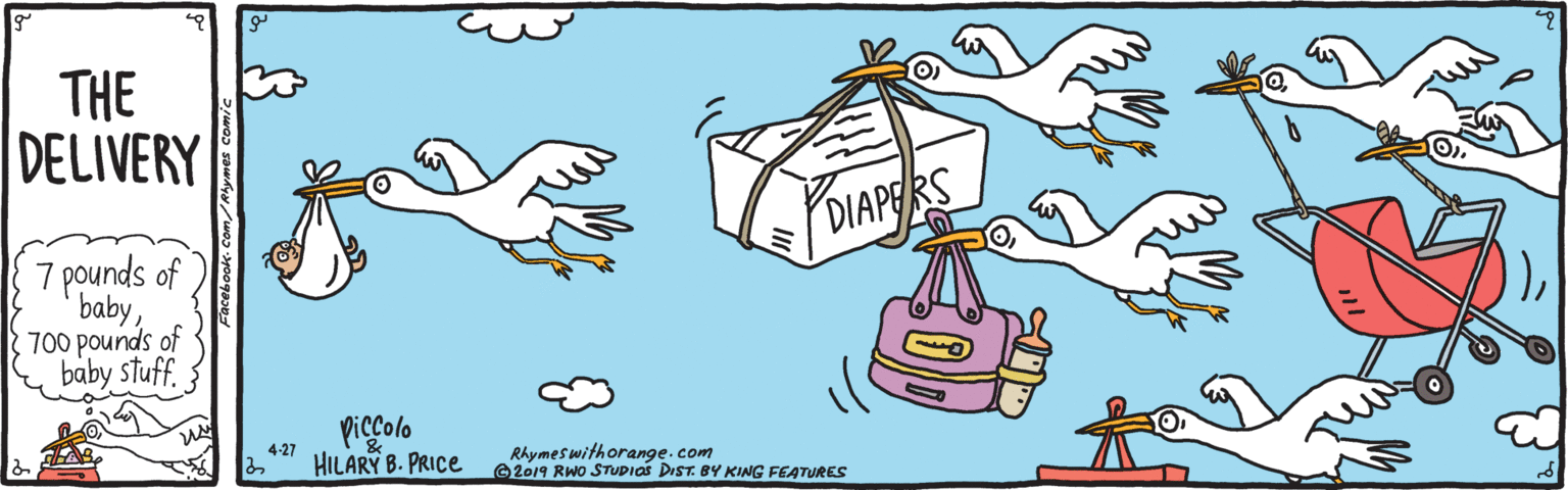 Beak OCR: THE DELIVERY DIAPERS 7 pounds of baby700 pounds of baby stuff. } piccolo HILARY B. PRICE 4-27 Rhymeswithorange. com 2019 RWO STUDIOS DIST. BY KING FEATURES THE DELIVERY DIAPERS 7 pounds of baby700 pounds of baby stuff. } piccolo HILARY B. PRICE 4-27 Rhymeswithorange. com 2019 RWO STUDIOS DIST. BY KING FEATURES