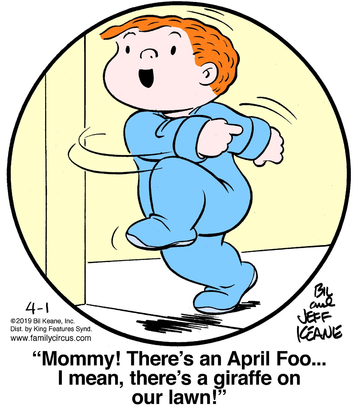 Sharing OCR: Bly 4-1 JEFF KEANE ©2019 Bil KeaneInc. Dist. by King Features Synd. www.familycircus.com "Mommy! There's an April Fo... I meanthere's a giraffe on our lawn!" Bly 4-1 JEFF KEANE ©2019 Bil KeaneInc. Dist. by King Features Synd. www.familycircus.com "Mommy! There's an April Fo... I meanthere's a giraffe on our lawn!"