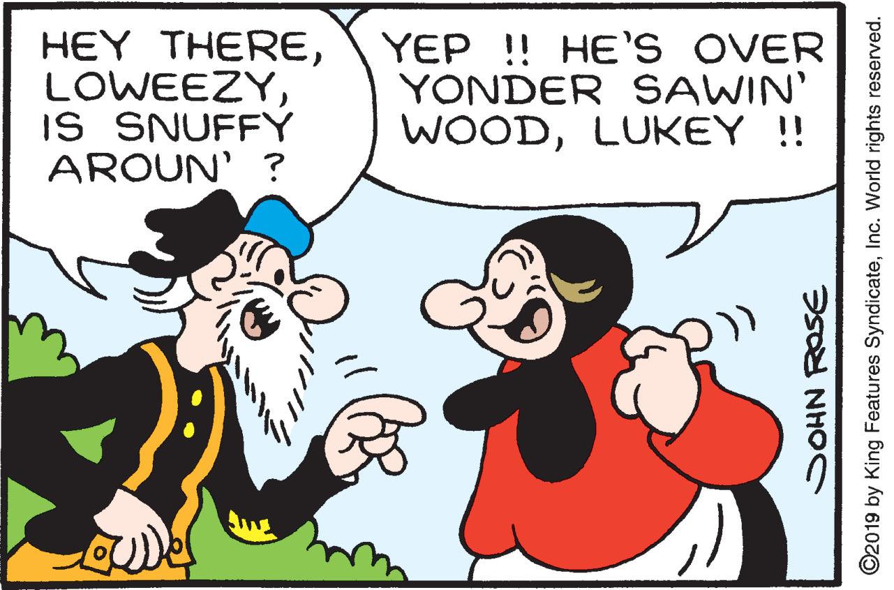 Happy OCR: HEY THEREIS SNUFFY AROUN' ? YEP ! HE'S OVER YONDER SAWIN' WOODLUKEY !! SOHN ROSE ©2019 by King Features SyndicateInc. World rights reserved. HEY THEREIS SNUFFY AROUN' ? YEP ! HE'S OVER YONDER SAWIN' WOODLUKEY !! SOHN ROSE ©2019 by King Features SyndicateInc. World rights reserved.