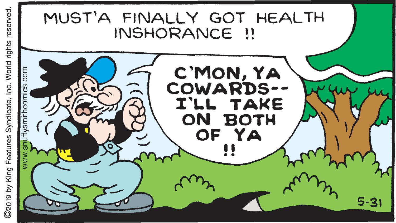 Event OCR: MUST'A FINALLY GOT HEALTH INSHORANCE!! C'MONYA COWARDS-- I'LL TAKE ON BOTH OF YA !! 5-31 ©2019 by King Features SyndicateInc. World rights reserved. www.snuffysmithcomics.com MUST'A FINALLY GOT HEALTH INSHORANCE!! C'MONYA COWARDS-- I'LL TAKE ON BOTH OF YA !! 5-31 ©2019 by King Features SyndicateInc. World rights reserved. www.snuffysmithcomics.com