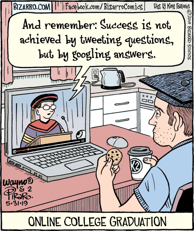 Illustration OCR: BIZARRO.COM Facebook.com/BizarroComics| Dist 9 King Features And remember: Success is not achieved by tweeting questionsbut by googling answers. Wayno® & 2 IR?RO. 5.31-19 ONLINE COLLEGE GRADUATION © 2019 BIZARRO STUDIOS BIZARRO.COM Facebook.com/BizarroComics| Dist 9 King Features And remember: Success is not achieved by tweeting questionsbut by googling answers. Wayno® & 2 IR?RO. 5.31-19 ONLINE COLLEGE GRADUATION © 2019 BIZARRO STUDIOS