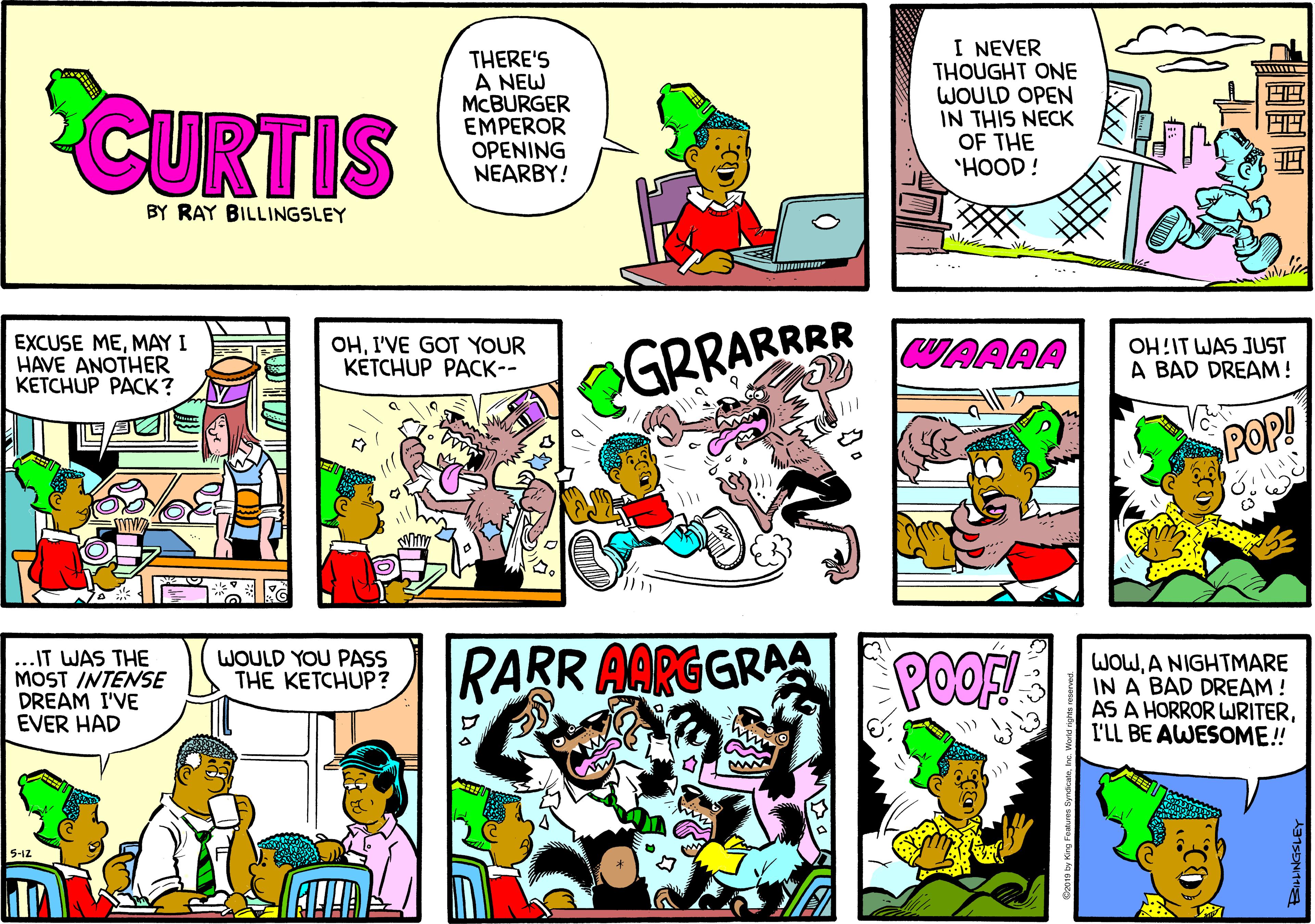 Parallel OCR: CURTIS THERE'S A NEW MCBURGER EMPEROR OPENING NEARBY! I NEVER THOUGHT ONE WOULD OPEN IN THIS NECK OF THE "HOOD! BY RAY BILLINGSLEY EXCUSE MEMAY I HAVE ANOTHER KETCHUP PACK? OHI'VE GOT YOUR KÉTCHUP PACK-- GRRARRR WAAAA OH!IT WAS JUST A BAD DREAM! POP! ..IT WAS THE MOST INTENSE DREAM I'VE EVER HAD WOULD YOU PASS THE KETCHUP? RARR AARGGRAAI POOS WOWA NIGHTMARE IN A BAD DREAM! AS A HORROR WRITERI'LL BE AWESOME!! CURTIS THERE'S A NEW MCBURGER EMPEROR OPENING NEARBY! I NEVER THOUGHT ONE WOULD OPEN IN THIS NECK OF THE "HOOD! BY RAY BILLINGSLEY EXCUSE MEMAY I HAVE ANOTHER KETCHUP PACK? OHI'VE GOT YOUR KÉTCHUP PACK-- GRRARRR WAAAA OH!IT WAS JUST A BAD DREAM! POP! ..IT WAS THE MOST INTENSE DREAM I'VE EVER HAD WOULD YOU PASS THE KETCHUP? RARR AARGGRAAI POOS WOWA NIGHTMARE IN A BAD DREAM! AS A HORROR WRITERI'LL BE AWESOME!!
