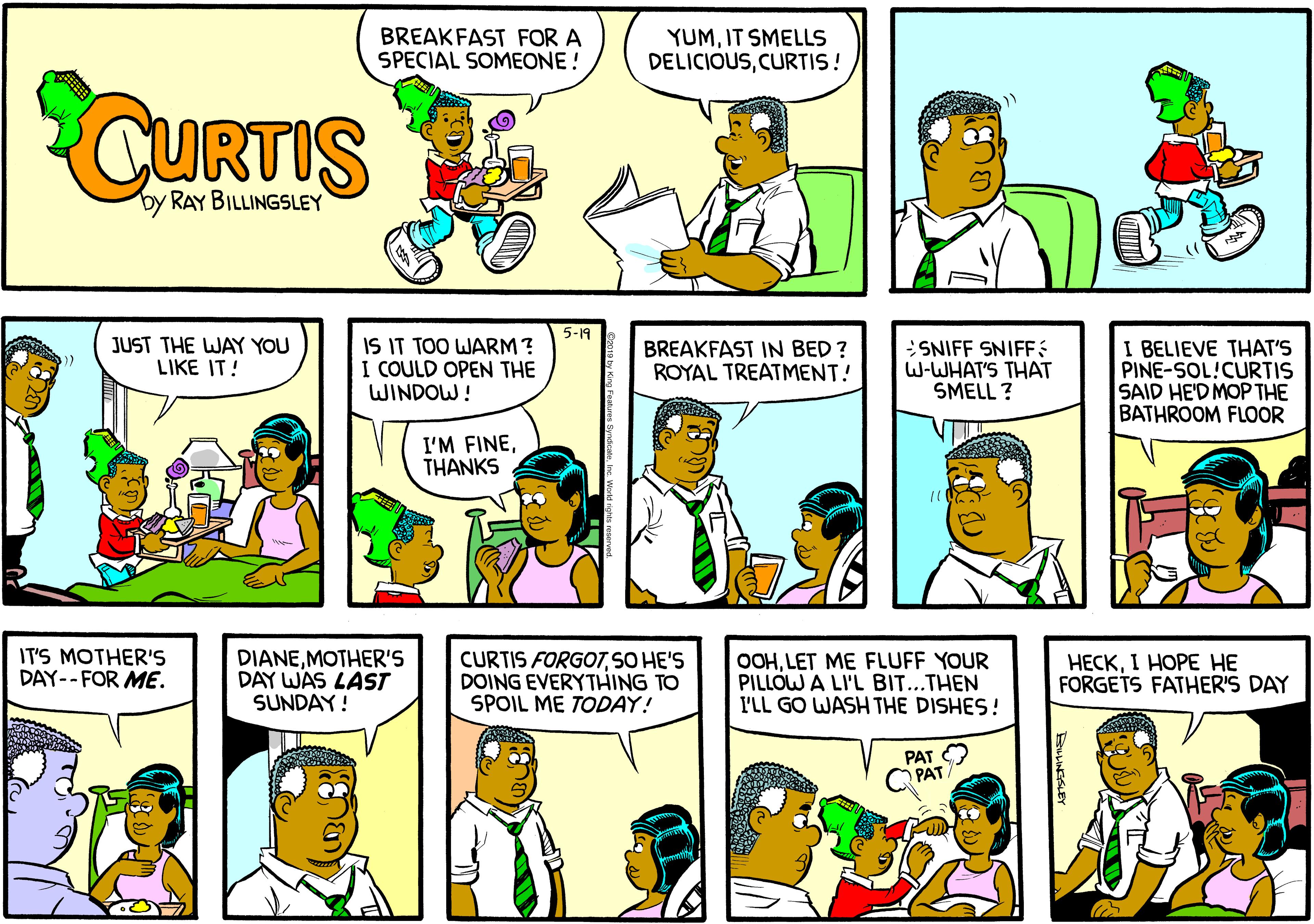 Organism OCR: BREAKFAST FOR A SPECIAL SOMEONE! YUMIT SMELLS DELICIOUSCURTIS! CURTIS by RAY BILLINGSLEY 5-19 IS IT TOO WARM? I BELIEVE THAT'S PINE-SOL!CURTIS SAID HE'D MOP THE BATHROOM FLOOR JUST THE WAY YOU LIKE IT! BREAKFAST IN BED ? ROYAL TREATMENT! SNIFF SNIFF W-WHAT'S THAT SMELL ? I I COULD OPEN THE WINDOW! I'M FINETHANKS IT'S MOTHER'S DAY-- FOR ME. DIANEMOTHER'S DAY WAS LAST SUNDAY! CURTIS FORGOTSO HE'S DOING EVERYTHING TO SPOIL ME TODAY! OOHLET ME FLUFF YOUR PILLOW A LI'L BIT...THEN I'LL GO WASH THE DISHES! ????1 ???? ?? FORGETS FATHER'S DAY PAT O PAT BREAKFAST FOR A SPECIAL SOMEONE! YUMIT SMELLS DELICIOUSCURTIS! CURTIS by RAY BILLINGSLEY 5-19 IS IT TOO WARM? I BELIEVE THAT'S PINE-SOL!CURTIS SAID HE'D MOP THE BATHROOM FLOOR JUST THE WAY YOU LIKE IT! BREAKFAST IN BED ? ROYAL TREATMENT! SNIFF SNIFF W-WHAT'S THAT SMELL ? I I COULD OPEN THE WINDOW! I'M FINETHANKS IT'S MOTHER'S DAY-- FOR ME. DIANEMOTHER'S DAY WAS LAST SUNDAY! CURTIS FORGOTSO HE'S DOING EVERYTHING TO SPOIL ME TODAY! OOHLET ME FLUFF YOUR PILLOW A LI'L BIT...THEN I'LL GO WASH THE DISHES! ????1 ???? ?? FORGETS FATHER'S DAY PAT O PAT
