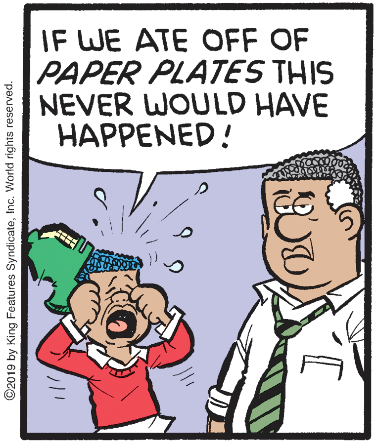 Pleased OCR: IF WE ATE OFF OF PAPER PLATES THIS NEVER WOULD HAVE HAPPENED! ©2019 by King Features SyndicateInc. World rights reserved. IF WE ATE OFF OF PAPER PLATES THIS NEVER WOULD HAVE HAPPENED! ©2019 by King Features SyndicateInc. World rights reserved.