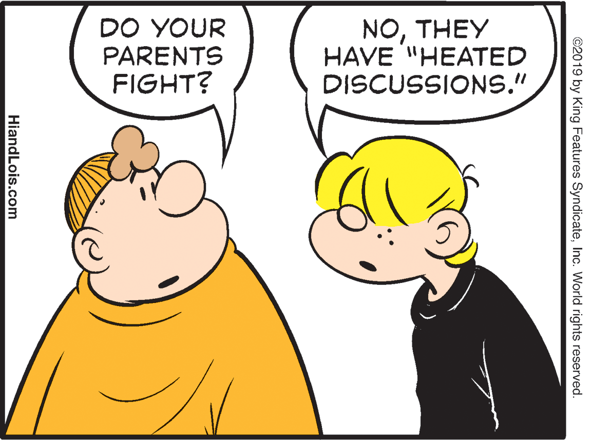 Organ OCR: DO YOUR PARENTS FIGHT? NOTHEY HAVE "HEATED DISCUSSIONS." ©2019 by King Features SyndicateInc. World rights reserved. HiandLois.com DO YOUR PARENTS FIGHT? NOTHEY HAVE "HEATED DISCUSSIONS." ©2019 by King Features SyndicateInc. World rights reserved. HiandLois.com