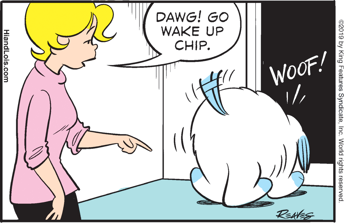 Happy OCR: DAWG! GO WAKE UP CHIP. WOOF! Rekles ©2019 by King Features SyndicateInc. World rights reserved. HiandLois.com DAWG! GO WAKE UP CHIP. WOOF! Rekles ©2019 by King Features SyndicateInc. World rights reserved. HiandLois.com