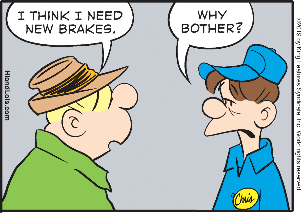 Human OCR: I THINK I NEED NEW BRAKES. WHY BOTHER? Chis ©2019 by King Features SyndicateInc. World rights reserved. HiandLois.com I THINK I NEED NEW BRAKES. WHY BOTHER? Chis ©2019 by King Features SyndicateInc. World rights reserved. HiandLois.com