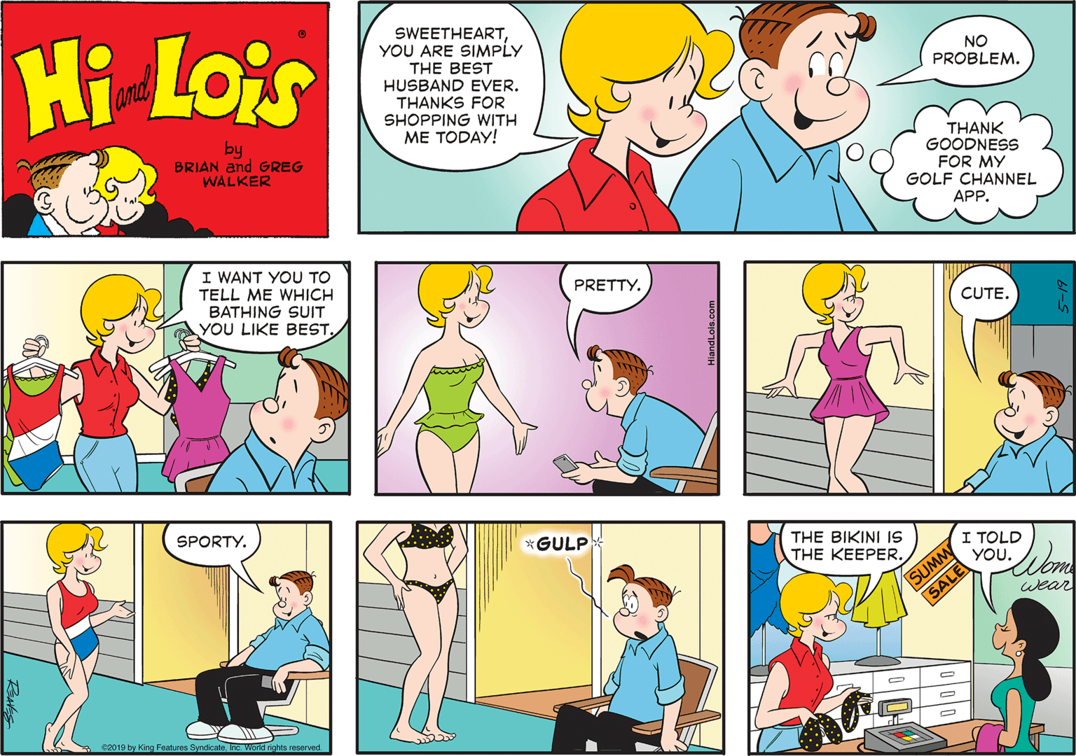 Sharing OCR: Hi Lois SWEETHEARTYOU ARE SIMPLY THE BEST HUSBAND EVER. THANKS FOR SHOPPING WITH ?? ?OD?! amd NO PROBLEM. by BRIAN and GREG WALKER THANK GOODNESS FOR MY GOLF CHANNEL APP. I WANT YOU TO TELL ME WHICH BATHING SUIT YOU LIKE BEST. PRETTY. CUTE. SPORTY. *GULP THE BIKINI 1S THE KEEPER. I TOLD YOU. SUMM SALE wear s2019 by King Features SyndicateInc. World rghts reserved. Hi Lois SWEETHEARTYOU ARE SIMPLY THE BEST HUSBAND EVER. THANKS FOR SHOPPING WITH ?? ?OD?! amd NO PROBLEM. by BRIAN and GREG WALKER THANK GOODNESS FOR MY GOLF CHANNEL APP. I WANT YOU TO TELL ME WHICH BATHING SUIT YOU LIKE BEST. PRETTY. CUTE. SPORTY. *GULP THE BIKINI 1S THE KEEPER. I TOLD YOU. SUMM SALE wear s2019 by King Features SyndicateInc. World rghts reserved.