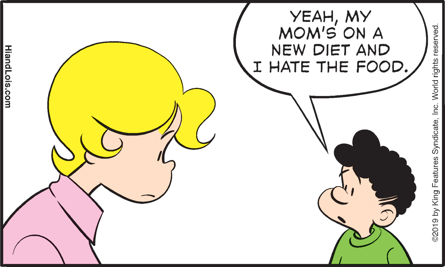 Happy OCR: YEAHMY MOM'S ON A NEW DIET AND I HATE THE FOOD. ©2019 by King Features SyndicateInc. World rights reserved. HiandLois.com YEAHMY MOM'S ON A NEW DIET AND I HATE THE FOOD. ©2019 by King Features SyndicateInc. World rights reserved. HiandLois.com