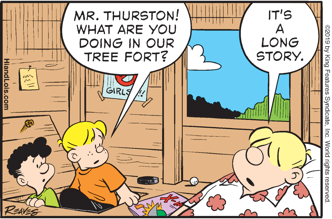 People OCR: MR. THURSTON! WHAT ARE YOU DOING IN OUR TREE FORT? IT'S A LONG STORY. GIRLS REAVES ©2019 by King Features SyndicateInc. World rights reserved. HiandLois.com MR. THURSTON! WHAT ARE YOU DOING IN OUR TREE FORT? IT'S A LONG STORY. GIRLS REAVES ©2019 by King Features SyndicateInc. World rights reserved. HiandLois.com