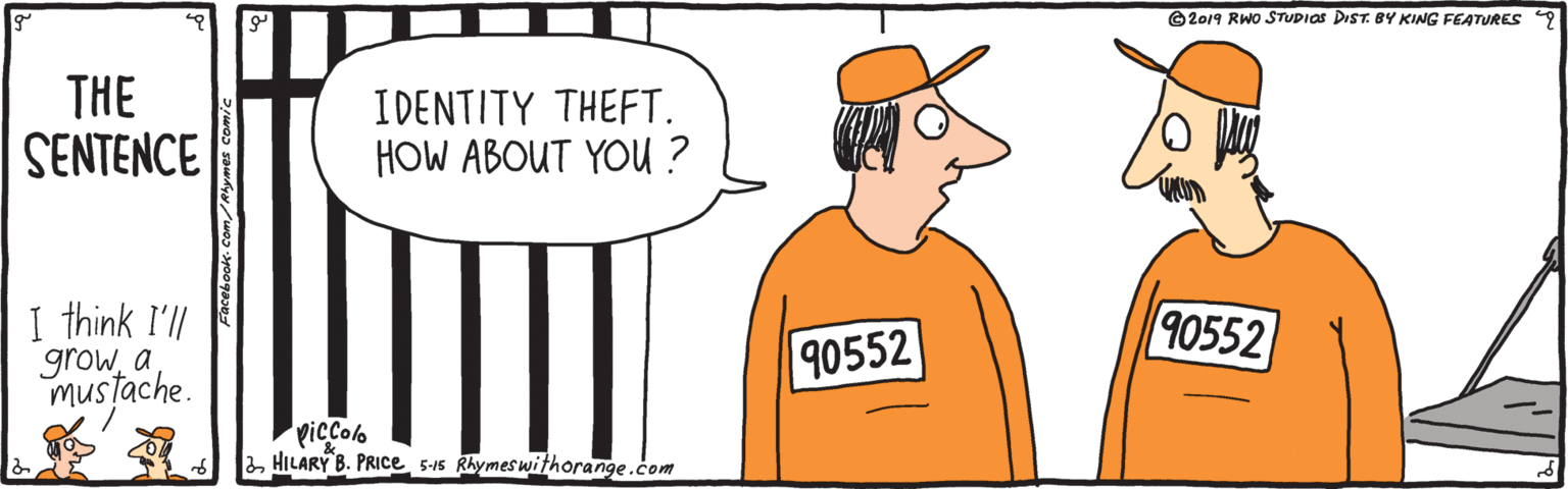 Happy OCR: ©2019 RWo STUDIOS DIST. BY KING FEATURES THE SENTENCE IDENTITY THEFT. HOW ABOUT YOU ? I think I'll growa mustache. 90552 90552 picColo HILARY B. PRICE 5-15 Rhymeswithorange.com ©2019 RWo STUDIOS DIST. BY KING FEATURES THE SENTENCE IDENTITY THEFT. HOW ABOUT YOU ? I think I'll growa mustache. 90552 90552 picColo HILARY B. PRICE 5-15 Rhymeswithorange.com