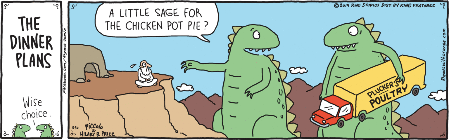 Illustration OCR: THE DINNER PLANS A LITTLE SAGE FOR THE CHICKEN POT PIE ? ©2019 RWO STUDIOS DIST. BY KING FEATURES 9 Wise choice . PLUCKER POULTRY F. Piccolo 2 HILARY B. PRICE. THE DINNER PLANS A LITTLE SAGE FOR THE CHICKEN POT PIE ? ©2019 RWO STUDIOS DIST. BY KING FEATURES 9 Wise choice . PLUCKER POULTRY F. Piccolo 2 HILARY B. PRICE.
