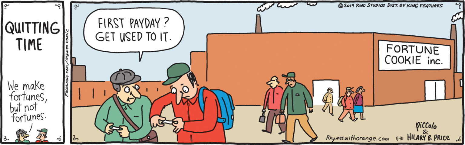 Illustration OCR: © 2019 RWO STUDIOS DIST. BY KING FEATURES QUITTING TIME FIRST PAYDAY ? GET USED TO IT. FORTUNE COOKIE inc. We make fortunesbut not fortunes. piccolo Rhymes withorange.com 531 HILARY B. PRICE s & © 2019 RWO STUDIOS DIST. BY KING FEATURES QUITTING TIME FIRST PAYDAY ? GET USED TO IT. FORTUNE COOKIE inc. We make fortunesbut not fortunes. piccolo Rhymes withorange.com 531 HILARY B. PRICE s &