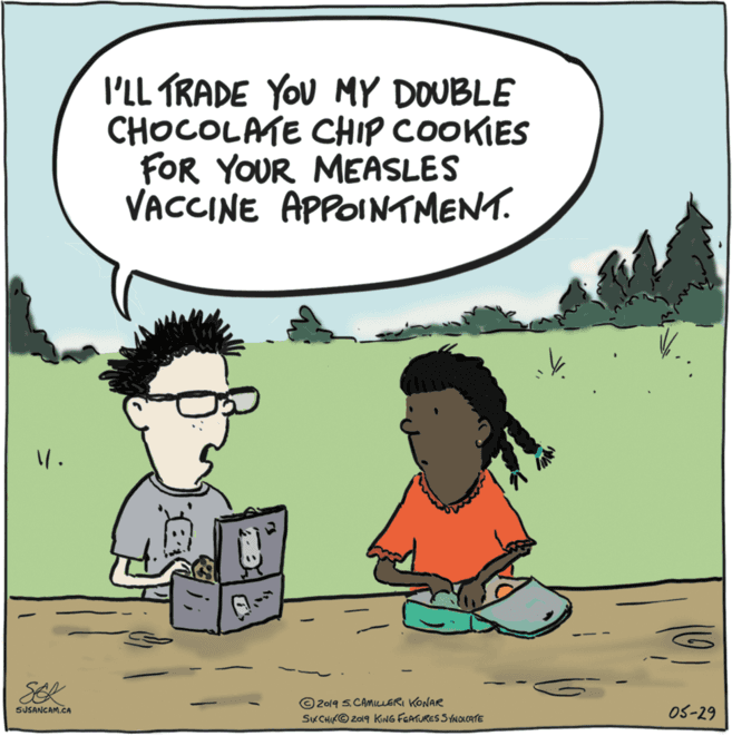 Drawing OCR: I'LL TRADE YOU MY DOUBLE CHOCOLATE CHIP COOKIES FOR YOUR MEASLES VACCINE APPOINTMENT. SEL © 2019 S.CAMILLERI KONAR SKCHIKO 2ol9 KING FGATURES S YNOLCATE 0S-29 SUSANCAM.CA I'LL TRADE YOU MY DOUBLE CHOCOLATE CHIP COOKIES FOR YOUR MEASLES VACCINE APPOINTMENT. SEL © 2019 S.CAMILLERI KONAR SKCHIKO 2ol9 KING FGATURES S YNOLCATE 0S-29 SUSANCAM.CA