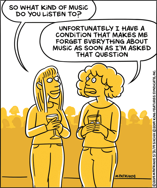 Interaction OCR: SO WHAT KIND OF MUSIC DO YOU LISTEN TO? UNFORTUNATELY I HAVE A CONDITION THAT MAKES ME FORGET EVERYTHING ABOUT MUSIC AS SOON AS I'M ASKED THAT QUESTION M.PATRINOS ©2019 M.PATRINOS 5/31/19 SIXCHIX ©2019 KING FEATURES SYNDICATEINC. SO WHAT KIND OF MUSIC DO YOU LISTEN TO? UNFORTUNATELY I HAVE A CONDITION THAT MAKES ME FORGET EVERYTHING ABOUT MUSIC AS SOON AS I'M ASKED THAT QUESTION M.PATRINOS ©2019 M.PATRINOS 5/31/19 SIXCHIX ©2019 KING FEATURES SYNDICATE