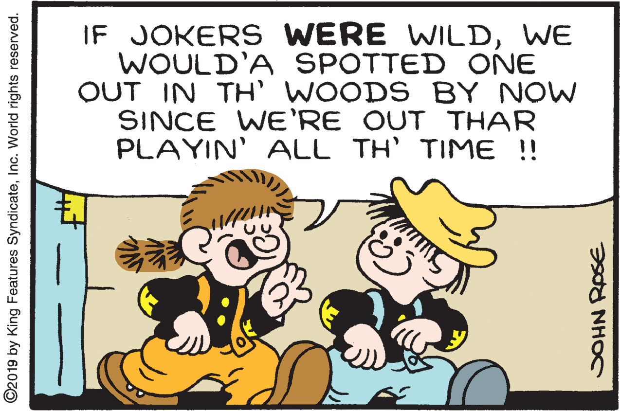 Happy OCR: IF JOKERS WERE WILDWE WOULD'A SPOTTED ONE OUT IN TH' WOOD S BY NOW SINCE WE'RE OUT THAR PLAYIN' ALL TH' TIME !! ©2019 by King Features SyndicateInc. World rights reserved. IF JOKERS WERE WILDWE WOULD'A SPOTTED ONE OUT IN TH' WOOD S BY NOW SINCE WE'RE OUT THAR PLAYIN' ALL TH' TIME !! ©2019 by King Features SyndicateInc. World rights reserved.