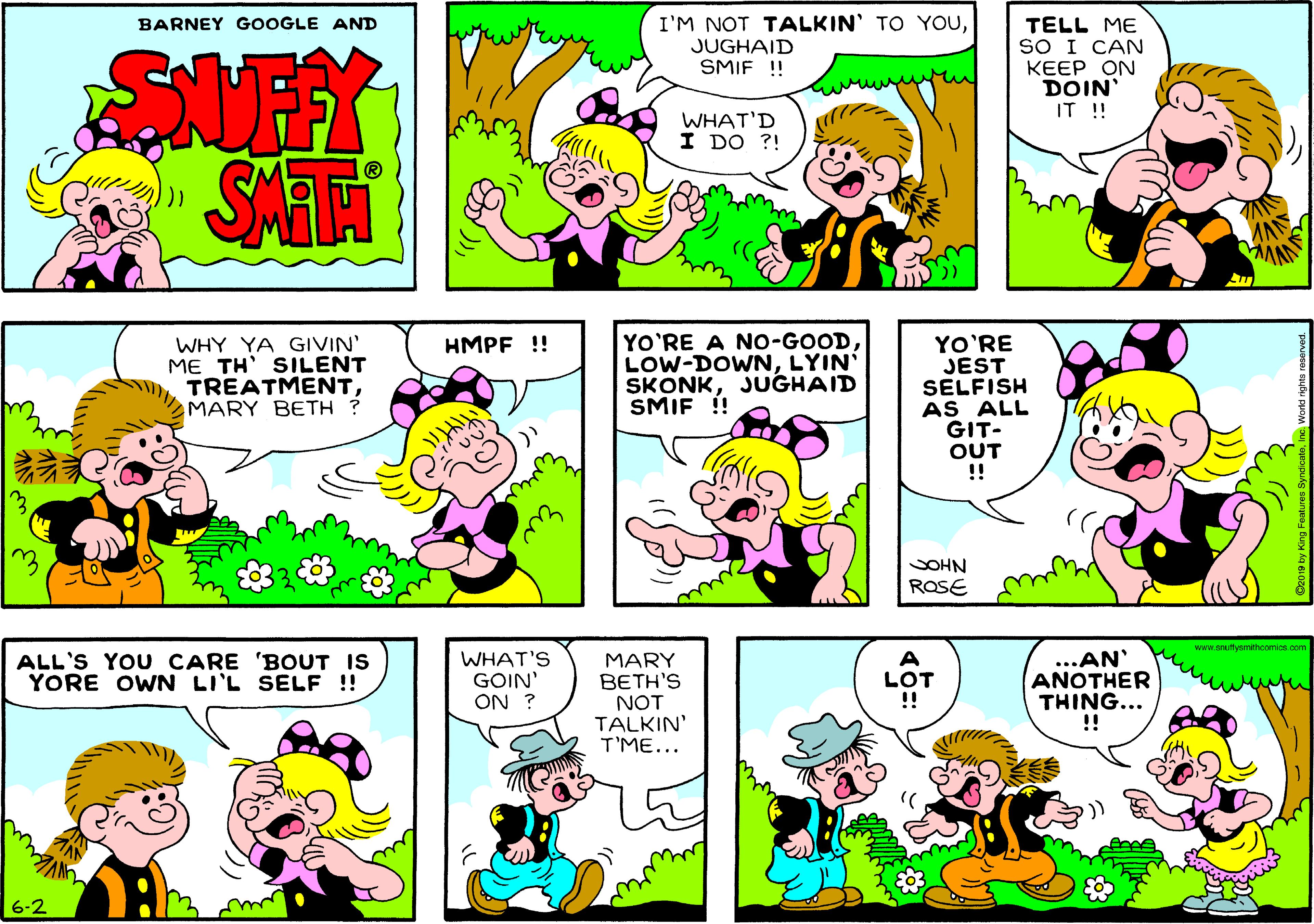 Art OCR: I'M NOT TALKIN' TO YouJUGHAID SMIF !! BARNEY GOOGLE AND TELL ME SO I CAN KEEP ON DOIN' IT ! WHAT'D I DO ?! SAT WHY YA GIVIN' ME TH' SILENT TREATMENTMARY BETH ? YO'RE A NO-GOOD LOW-DOWNLYIN SKONKJUGHAID SMIF ! YO'RE JEST SELFISH AS ALL GIT- OUT !! HMPF ! SOHN ROSE 1.snuttynmthoomice WHAT'S GOIN' ON ? MARY BETH'S NOT TALKIN' T'ME... ...AN ANOTHER THING... !! ALL'S YOU CARE 'BOUT IS YORE OWN LI'L SELF !! A LOT 6-2 I'M NOT TALKIN' TO YouJUGHAID SMIF !! BARNEY GOOGLE AND TELL ME SO I CAN KEEP ON DOIN' IT ! WHAT'D I DO ?! SAT WHY YA GIVIN' ME TH' SILENT TREATMENTMARY BETH ? YO'RE A NO-GOOD LOW-DOWNLYIN SKONKJUGHAID SMIF ! YO'RE JEST SELFISH AS ALL GIT- OUT !! HMPF ! SOHN ROSE 1.snuttynmthoomice WHAT'S GOIN' ON ? MARY BETH'S NOT TALKIN' T'ME... ...AN ANOTHER THING... !! ALL'S YOU CARE 'BOUT IS YORE OWN LI'L SELF !! A LOT 6-2