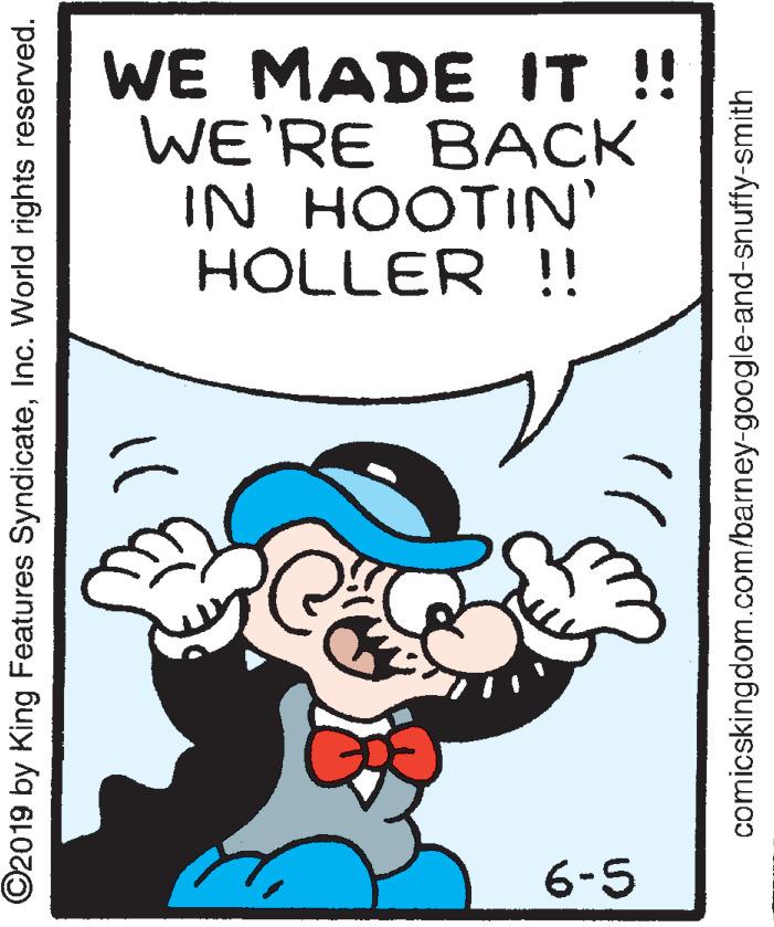 Humour OCR: WE MADE IT !! WE'RE BACK IN HOOTIN' HOLLER !! 6-5 ©2019 by King Features SyndicateInc. World rights reserved. comicskingdom.com/barney-google-and-snuffy-smith WE MADE IT !! WE'RE BACK IN HOOTIN' HOLLER !! 6-5 ©2019 by King Features SyndicateInc. World rights reserved. comicskingdom.com/barney-google-and-snuffy-smith