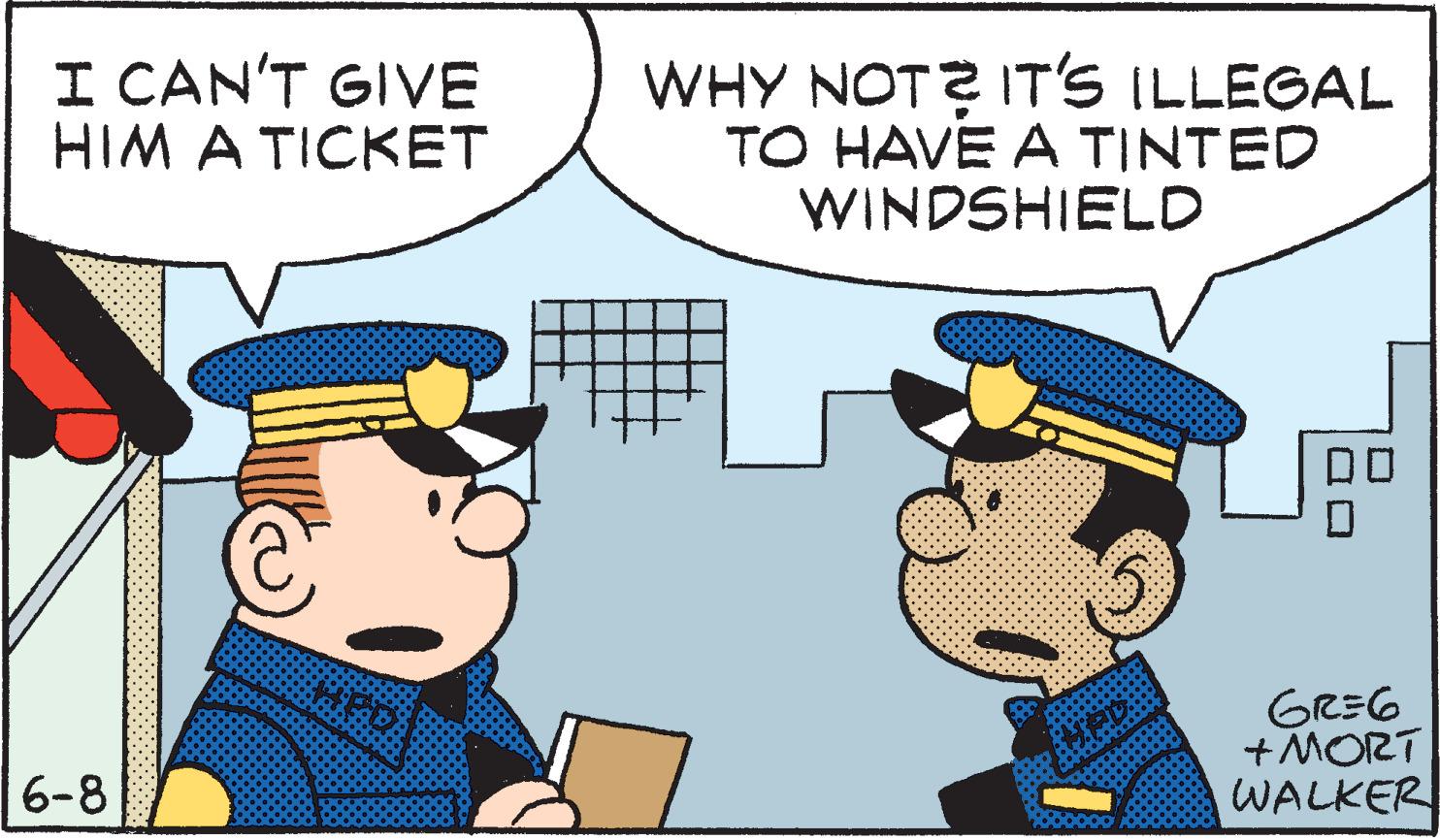 Conversation OCR: I CAN'T GIVE HIM A TICKET WHY NOT? IT'S ILLEGAL TO HAVE A TINTED WINDSHIELD GREG + MORT WALKER 6-8 I CAN'T GIVE HIM A TICKET WHY NOT? IT'S ILLEGAL TO HAVE A TINTED WINDSHIELD GREG + MORT WALKER 6-8