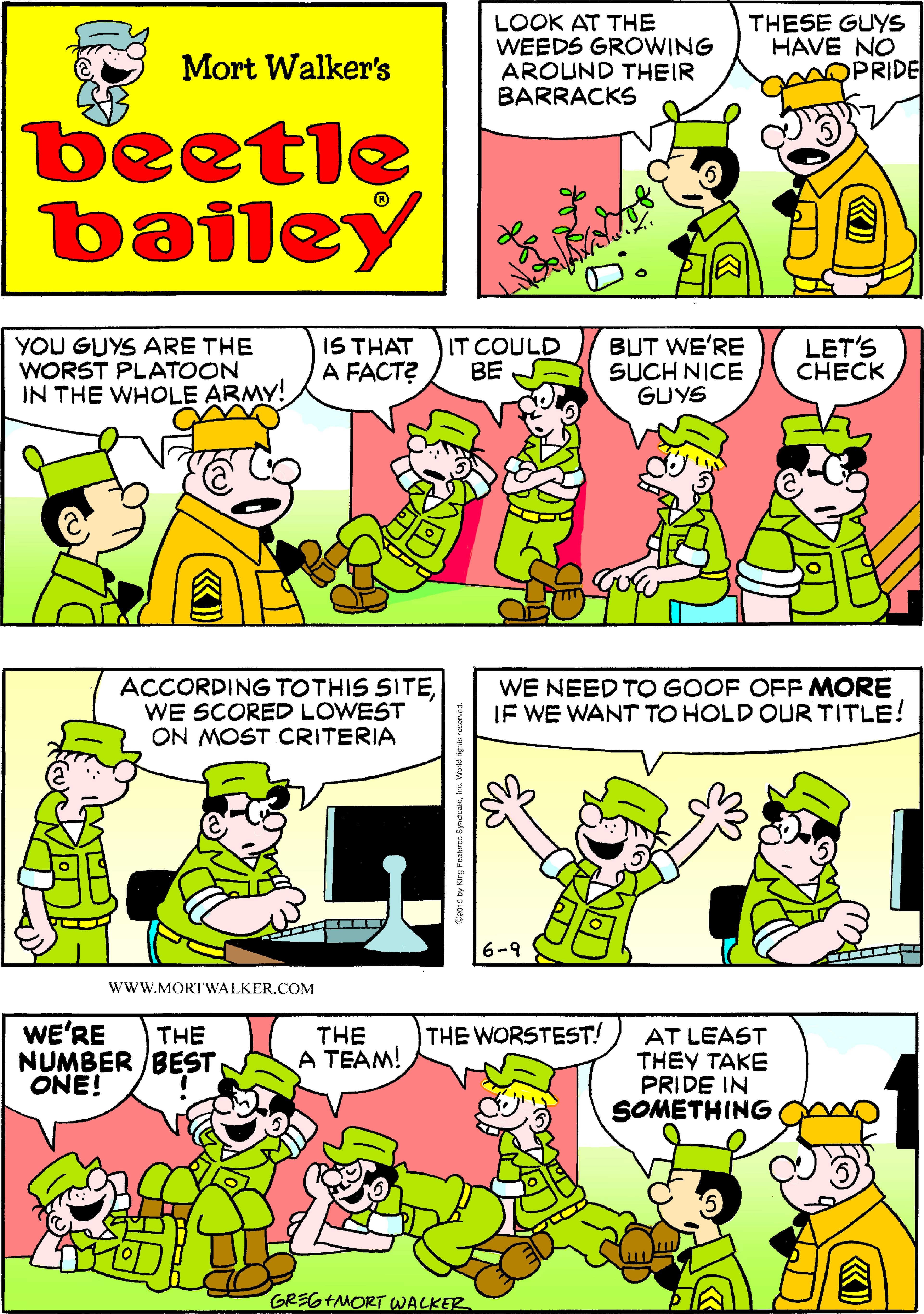 Publication OCR: LOOK AT THE WEEDS GROWING AROUND THEIR BARRACKS THESE GUYS HAVE NO OPRIDE Mort Walker's beetle bailey YOU GUYS ARE THE WORST PLATOON IN THE WHOLE ARMY! IS THAT A FACT? IT COULD BE BUT WE'RE SUCH NICE GUYS LET'S CHECK ACCORDING TOTHIS SITEWE SCORED LOWEST ON MOST CRITERIA WE NEED TO GOOF OFF MORE IF WE WANT TO HOLD OUR TITLE! 6-9 wwW.MORTWALKER.COM WE'RE THE WORSTEST! THE A TEAM! THE AT LEAST THEY TAKE PRIDE IN SOMETHING NUMBER BEST ONE! GREG+MORT WACKER LOOK AT THE WEEDS GROWING AROUND THEIR BARRACKS THESE GUYS HAVE NO OPRIDE Mort Walker's beetle bailey YOU GUYS ARE THE WORST PLATOON IN THE WHOLE ARMY! IS THAT A FACT? IT COULD BE BUT WE'RE SUCH NICE GUYS LET'S CHECK ACCORDING TOTHIS SITEWE SCORED LOWEST ON MOST CRITERIA WE NEED TO GOOF OFF MORE IF WE WANT TO HOLD OUR TITLE! 6-9 wwW.MORTWALKER.COM WE'RE THE WORSTEST! THE A TEAM! THE AT LEAST THEY TAKE PRIDE IN SOMETHING NUMBER BEST ONE! GREG+MORT WACKER