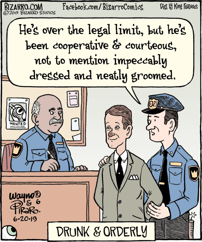 Tie OCR: BIZARRO.COM © 2019 BIZARRO STUDIOS Facebook.com/BizarroComics Dist. Y King Features He's over the legal limitbut he's been cooperative & courteousnot to mention impeccably dressed and neatly groomed. 02) WANTED Wayno TIR?RO. 6.20-19 DRUNK & ORDERLY BIZARRO.COM © 2019 BIZARRO STUDIOS Facebook.com/BizarroComics Dist. Y King Features He's over the legal limitbut he's been cooperative & courteousnot to mention impeccably dressed and neatly groomed. 02) WANTED Wayno TIR?RO. 6.20-19 DRUNK & ORDERLY