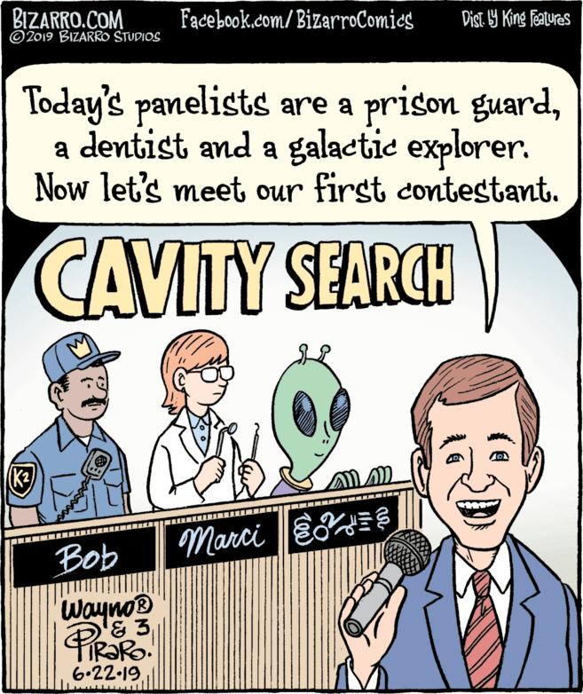 Cartoon OCR: BIZARRO.COM © 2019 BIZARRO STUDIOS Facebook.com/BizarroComics Dist 9 King Fatures Today's panelists are a prison guarda dentist and a galactie explorer. Now let's meet our first contestant. CAVITY SEARCH (K2) Bob Marci |EE Wayno® & 3 6.22.19 BIZARRO.COM © 2019 BIZARRO STUDIOS Facebook.com/BizarroComics Dist 9 King Fatures Today's panelists are a prison guarda dentist and a galactie explorer. Now let's meet our first contestant. CAVITY SEARCH (K2) Bob Marci |EE Wayno® & 3 6.22.19