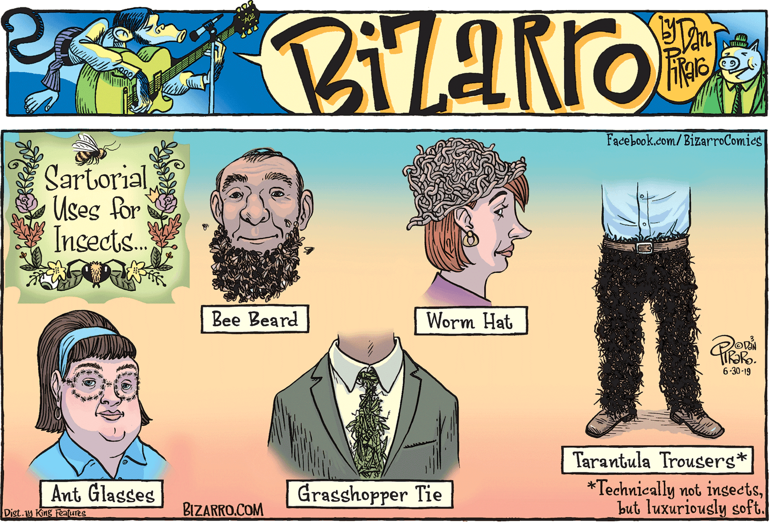 Black hair OCR: Facebook.com/BizarroComics SartorialUses for Insects.. Bee Beard Worm Hat 6-30-19 Tarantula Trousers* Ant Glasses Grasshopper Tie *Technically not ingectsbut luxuriously soft. Dist.1y King Features BIZARRO.COM Facebook.com/BizarroComics SartorialUses for Insects.. Bee Beard Worm Hat 6-30-19 Tarantula Trousers* Ant Glasses Grasshopper Tie *Technically not ingectsbut luxuriously soft. Dist.1y King Features BIZARRO.COM