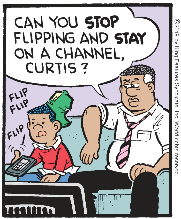 Parallel OCR: CAN YOU STOP FLIPPING AND STAY ON A CHANNELCURTIS ? FLIP FLIP FLIP ©2019 by King Features SyndicateInc. World rights reserved. CAN YOU STOP FLIPPING AND STAY ON A CHANNELCURTIS ? FLIP FLIP FLIP ©2019 by King Features SyndicateInc. World rights reserved.