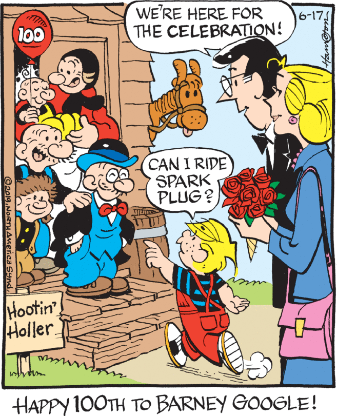 Publication OCR: WE'RE HERE FOR THE CELEBRATION! 6-17 CAN I RIDE SPARK PLUG? Hootin Holler. HAPPY 100TH TO BARNEY GOOGLE! @2019.NORTHAmerica Syndl WE'RE HERE FOR THE CELEBRATION! 6-17 CAN I RIDE SPARK PLUG? Hootin Holler. HAPPY 100TH TO BARNEY GOOGLE! @2019.NORTHAmerica Synd