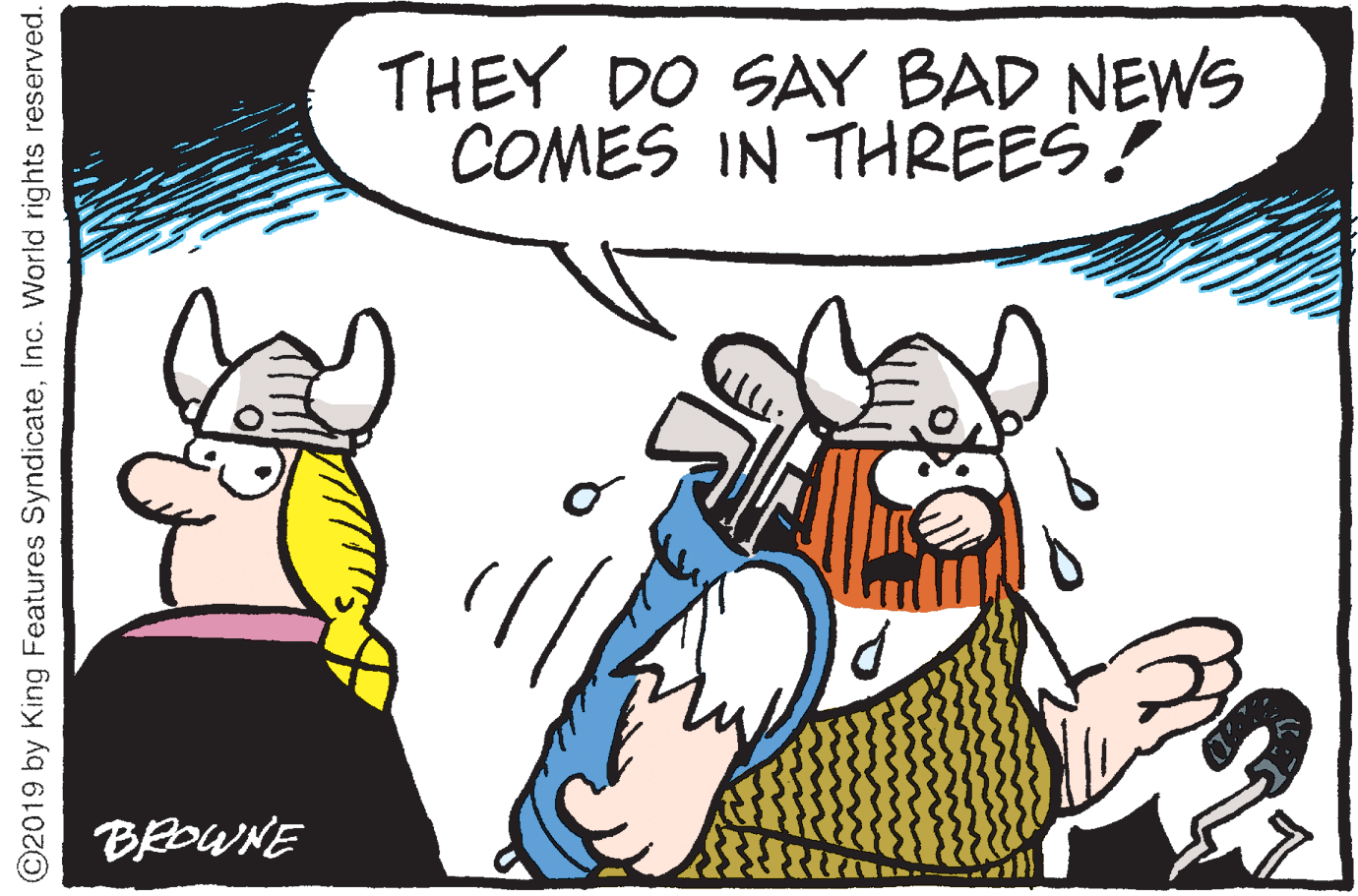 Clip art OCR: THEY DO SAY BAD NEWS COMES IN THREES! BROWNE ©2019 by King Features SyndicateInc. World rights reserved. THEY DO SAY BAD NEWS COMES IN THREES! BROWNE ©2019 by King Features SyndicateInc. World rights reserved.