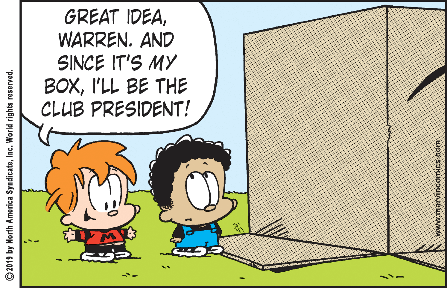 Font OCR: GREAT IDEAWARREN. AND SINCE IT'S MY BOXI'LL BE THE CLUB PRESIDENT! © 2019 by North America SyndicateInc. World rights reserved. GREAT IDEAWARREN. AND SINCE IT'S MY BOXI'LL BE THE CLUB PRESIDENT! © 2019 by North America SyndicateInc. World rights reserved.