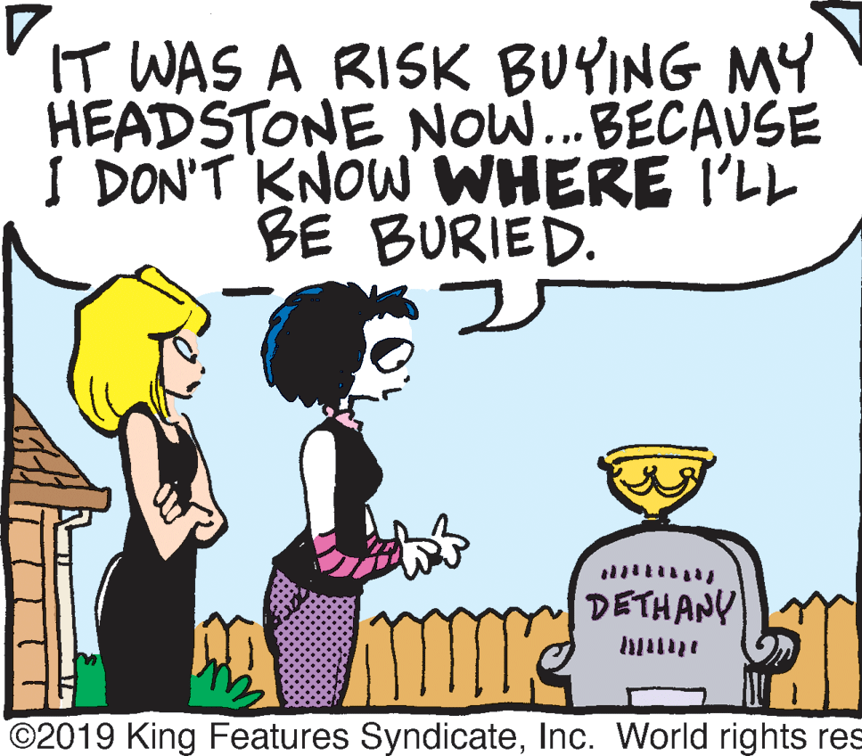 Rectangle OCR: IT WAS A RISK BUYING MY HEADSTONE NO... BECAUSE I DON'T KNOW WHERE I'LL BE BURIED. DETHANY ©2019 King Features SyndicateInc. World rights res IT WAS A RISK BUYING MY HEADSTONE NO... BECAUSE I DON'T KNOW WHERE I'LL BE BURIED. DETHANY ©2019 King Features SyndicateInc. World rights res