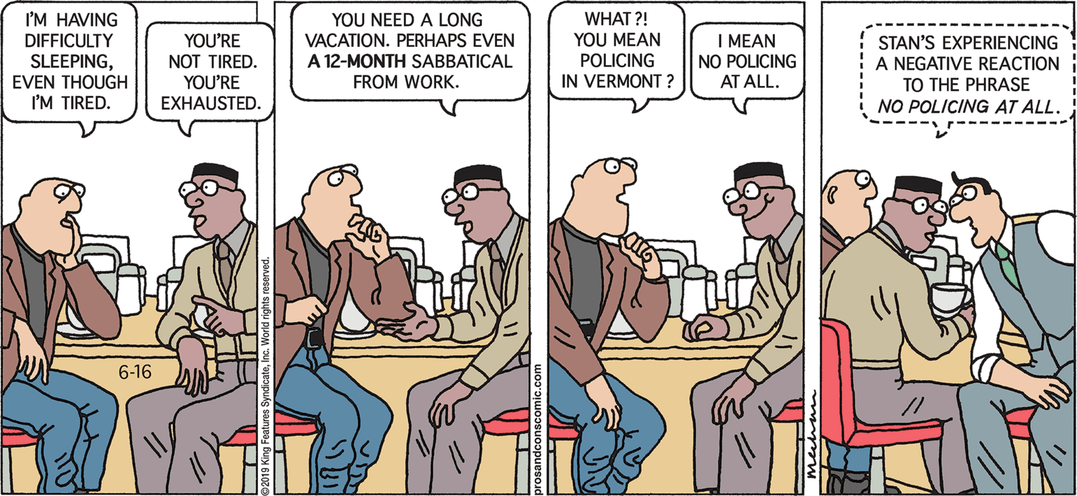 Comics OCR: WHAT ?! YOU MEAN POLICING IN VERMONT ? I'M HAVING YOU NEED A LONG VACATION. PERHAPS EVEN YOU'RE NOT TIRED. YOU'RE EXHAUSTED. I MEAN NO POLICING AT ALL. DIFFICULTY SLEEPINGEVEN THOUGH I'M TIRED. STAN'S EXPERIENCING A NEGATIVE REACTION TO THE PHRASE NO POLICING AT ALL. A 12-MONTH SABBATICAL FROM WORK. 6-16 WHAT ?! YOU MEAN POLICING IN VERMONT ? I'M HAVING YOU NEED A LONG VACATION. PERHAPS EVEN YOU'RE NOT TIRED. YOU'RE EXHAUSTED. I MEAN NO POLICING AT ALL. DIFFICULTY SLEEPINGEVEN THOUGH I'M TIRED. STAN'S EXPERIENCING A NEGATIVE REACTION TO THE PHRASE NO POLICING AT ALL. A 12-MONTH SABBATICAL FROM WORK. 6-16