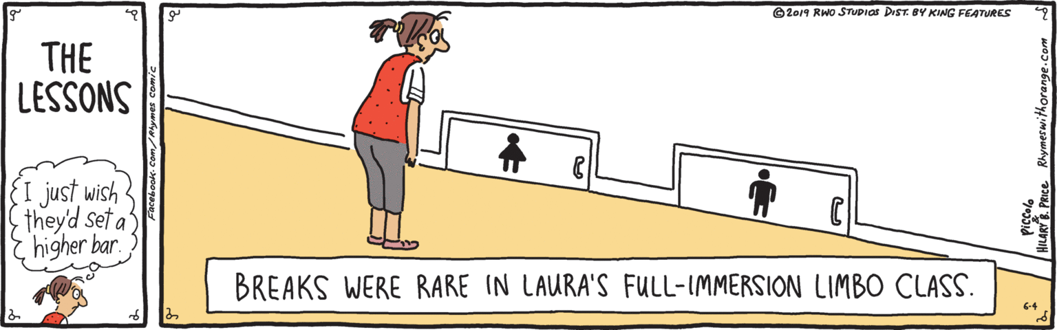 Cartoon OCR: ©2019 RWo STUDIOS DIST. BY KING FEATURES THE LESSONS I just wish they'd set a E higher bar BREAKS WERE RARE IN LAURA'S FULL-IMMERSION LIMBO CLASS. 6-4 ©2019 RWo STUDIOS DIST. BY KING FEATURES THE LESSONS I just wish they'd set a E higher bar BREAKS WERE RARE IN LAURA'S FULL-IMMERSION LIMBO CLASS. 6-4