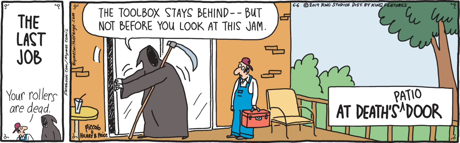 Parallel OCR: 6-6 ©2019 RWO STUDIOS DIST. BY KING FEATURES THE TOOLBOX STAYS BEHIND-- BUT NOT BEFORE YOU LOOK AT THIS JAM. THE LAST JOB | Your rollers are dead. PATIO AT DEATH'S DOOR Piccolo HILARY . PRICE PIES 6-6 ©2019 RWO STUDIOS DIST. BY KING FEATURES THE TOOLBOX STAYS BEHIND-- BUT NOT BEFORE YOU LOOK AT THIS JAM. THE LAST JOB | Your rollers are dead. PATIO AT DEATH'S DOOR Piccolo HILARY . PRICE PIES