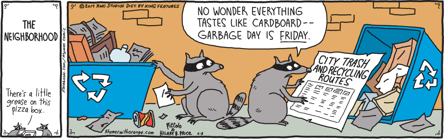 Happy OCR: NO WONDER EVERYTHING TASTES LIKE CARDBOARD -- GARBAGE DAY IS FRIDAY. 9 ©2019 RWo STUDIOS DIST. BY KING FEATURES THE NEIGHBORHOOD CITY TRASH AND RECYCLING ROUTES There's a little grease on this pizza box. Piccolo Rhymeswithorange.com HILAR 8. PRICE 60 Facebook- Com/Rlymes comiNO WONDER EVERYTHING TASTES LIKE CARDBOARD -- GARBAGE DAY IS FRIDAY. 9 ©2019 RWo STUDIOS DIST. BY KING FEATURES THE NEIGHBORHOOD CITY TRASH AND RECYCLING ROUTES There's a little grease on this pizza box. Piccolo Rhymeswithorange.com HILAR 8. PRICE 60 Facebook- Com/Rlymes comi