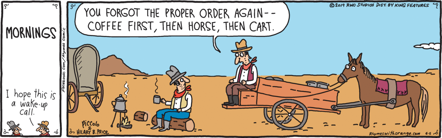 Line OCR: ©2019 RWO STUDIOS DIST. BY KING FEATURES 9 YOU FORGOT THE PROPER ORDER AGAIN-- COFFEE FIRSTTHEN CART. MORNINGS I hope this is a wake-up call. piccolo a HILARY B. PRIC. RAymeswithorange.com 6 d ©2019 RWO STUDIOS DIST. BY KING FEATURES 9 YOU FORGOT THE PROPER ORDER AGAIN-- COFFEE FIRSTTHEN HORSETHEN CART. MORNINGS I hope this is a wake-up call. piccolo a HILARY B. PRIC. RAymeswithorange.com 6 d