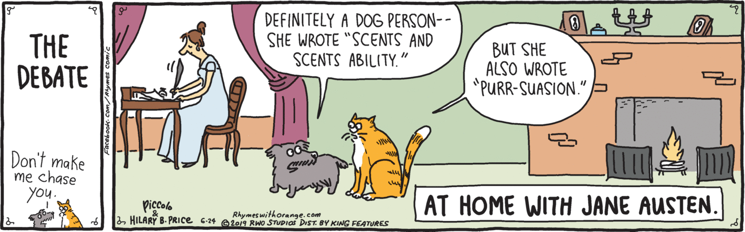 Illustration OCR: THE DEBATE DEFINITELY A DOG PERSON-- SHE WROTE "SCENTS AND SCENTS ABILITY." BUT SHE ALSO WROTE "PURR-SUASION." Don't make me chase you. Piccolo HILARY B. PRIce 6-24 e2019 RWo STUDIAS DIST. BY KING FEATURES AT HOME WITH JANE AUSTEN. Rhymeswithorange.com THE DEBATE DEFINITELY A DOG PERSON-- SHE WROTE "SCENTS AND SCENTS ABILITY." BUT SHE ALSO WROTE "PURR-SUASION." Don't make me chase you. Piccolo HILARY B. PRIce 6-24 e2019 RWo STUDIAS DIST. BY KING FEATURES AT HOME WITH JANE AUSTEN. Rhymeswithorange.com